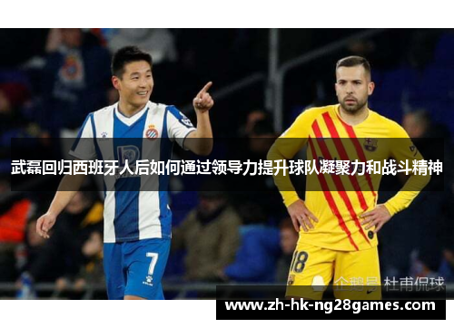 武磊回归西班牙人后如何通过领导力提升球队凝聚力和战斗精神