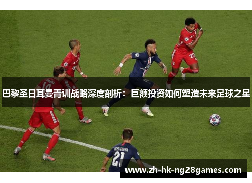 巴黎圣日耳曼青训战略深度剖析：巨额投资如何塑造未来足球之星