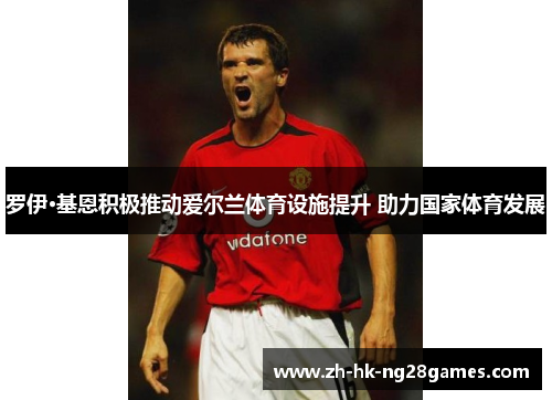 罗伊·基恩积极推动爱尔兰体育设施提升 助力国家体育发展