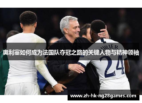 奥利塞如何成为法国队夺冠之路的关键人物与精神领袖