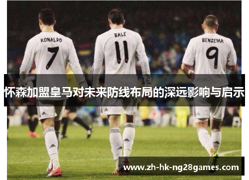 怀森加盟皇马对未来防线布局的深远影响与启示