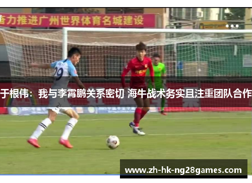 于根伟：我与李霄鹏关系密切 海牛战术务实且注重团队合作