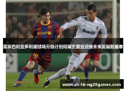 皇家巴利亚多利德球场升级计划何塞索里亚迎接未来发展新篇章