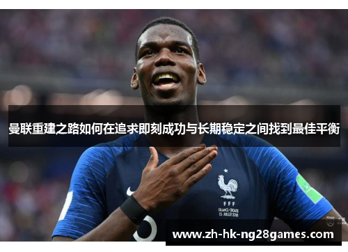 曼联重建之路如何在追求即刻成功与长期稳定之间找到最佳平衡