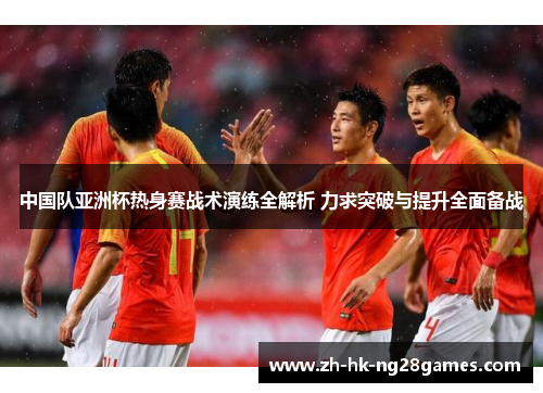 中国队亚洲杯热身赛战术演练全解析 力求突破与提升全面备战