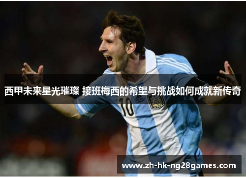 西甲未来星光璀璨 接班梅西的希望与挑战如何成就新传奇