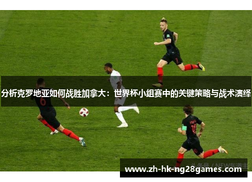 分析克罗地亚如何战胜加拿大：世界杯小组赛中的关键策略与战术演绎