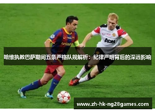 哈维执教巴萨期间五条严格队规解析：纪律严明背后的深远影响