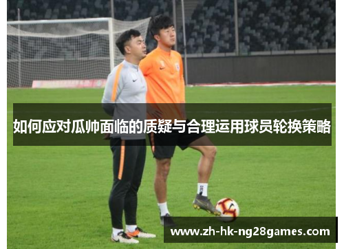 如何应对瓜帅面临的质疑与合理运用球员轮换策略
