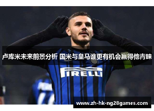 卢库米未来前景分析 国米与皇马谁更有机会赢得他青睐