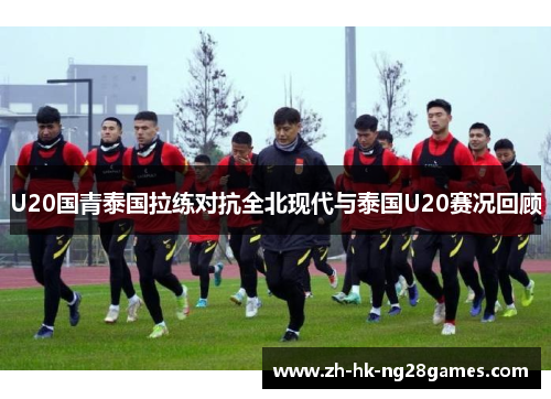 U20国青泰国拉练对抗全北现代与泰国U20赛况回顾