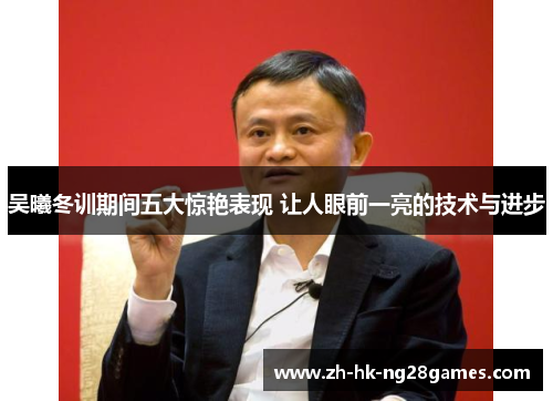 吴曦冬训期间五大惊艳表现 让人眼前一亮的技术与进步