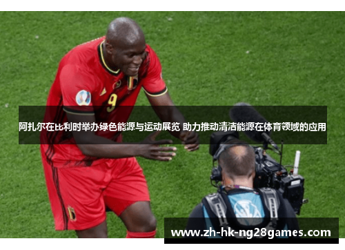 阿扎尔在比利时举办绿色能源与运动展览 助力推动清洁能源在体育领域的应用