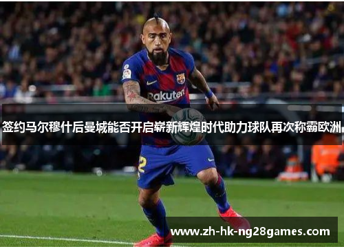 签约马尔穆什后曼城能否开启崭新辉煌时代助力球队再次称霸欧洲