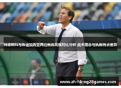 特德斯科与鲁迪加西亚两位教练风格对比分析 战术理念与执教特点差异