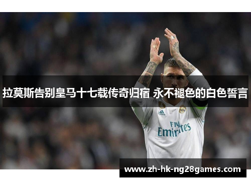 拉莫斯告别皇马十七载传奇归宿 永不褪色的白色誓言