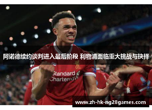 阿诺德续约谈判进入最后阶段 利物浦面临重大挑战与抉择