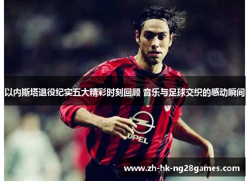 以内斯塔退役纪实五大精彩时刻回顾 音乐与足球交织的感动瞬间