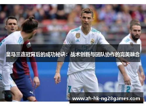 皇马三连冠背后的成功秘诀：战术创新与团队协作的完美融合
