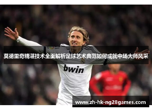 莫德里奇精湛技术全面解析足球艺术典范如何成就中场大师风采