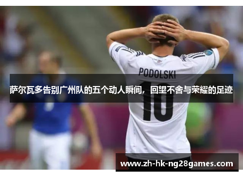 萨尔瓦多告别广州队的五个动人瞬间，回望不舍与荣耀的足迹