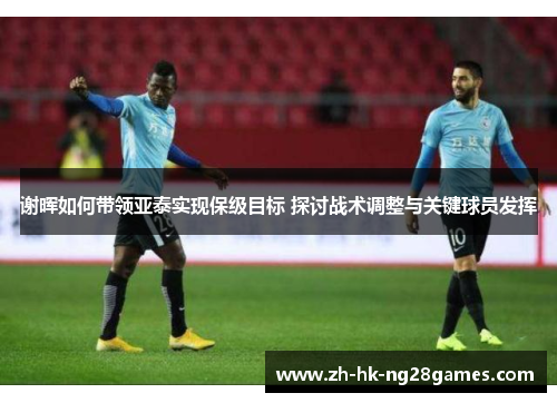 谢晖如何带领亚泰实现保级目标 探讨战术调整与关键球员发挥