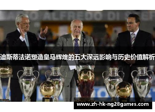 迪斯蒂法诺塑造皇马辉煌的五大深远影响与历史价值解析
