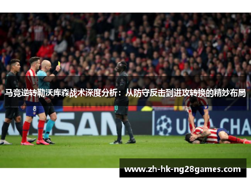 马竞逆转勒沃库森战术深度分析：从防守反击到进攻转换的精妙布局