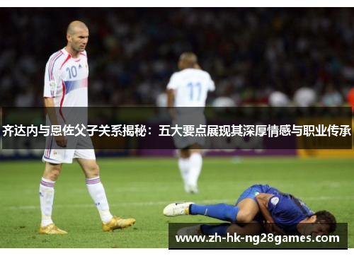 齐达内与恩佐父子关系揭秘：五大要点展现其深厚情感与职业传承